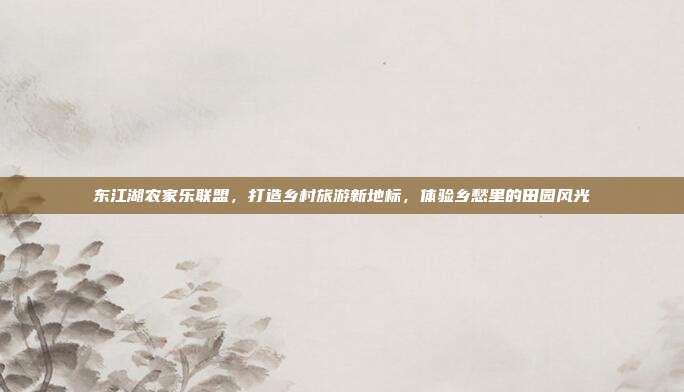 东江湖农家乐联盟，打造乡村旅游新地标，体验乡愁里的田园风光