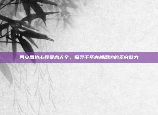 西安周边市县景点大全，探寻千年古都周边的无穷魅力
