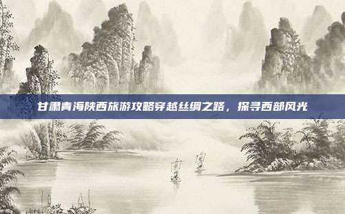 甘肃青海陕西旅游攻略穿越丝绸之路，探寻西部风光
