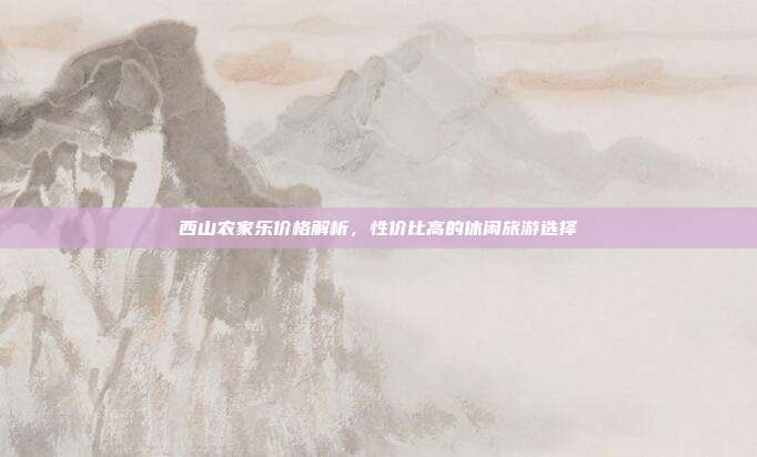 西山农家乐价格解析，性价比高的休闲旅游选择