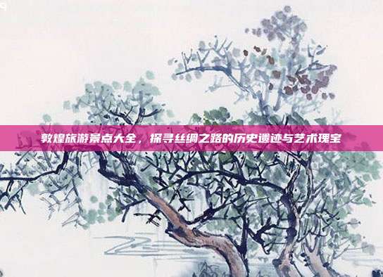 敦煌旅游景点大全，探寻丝绸之路的历史遗迹与艺术瑰宝