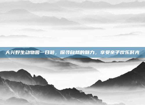 大兴野生动物园一日游，探寻自然的魅力，享受亲子欢乐时光