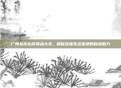 广州从化必游景点大全，探秘这座生态宝地的自然魅力