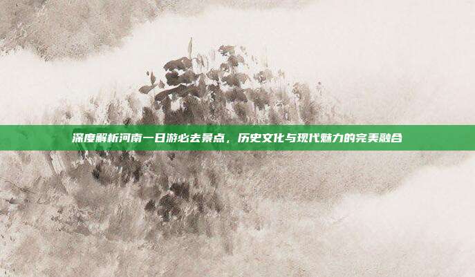深度解析河南一日游必去景点，历史文化与现代魅力的完美融合