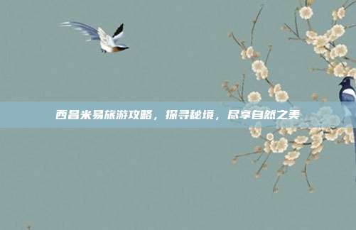 西昌米易旅游攻略，探寻秘境，尽享自然之美