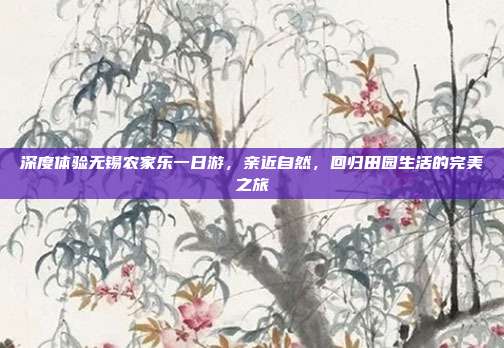 深度体验无锡农家乐一日游，亲近自然，回归田园生活的完美之旅