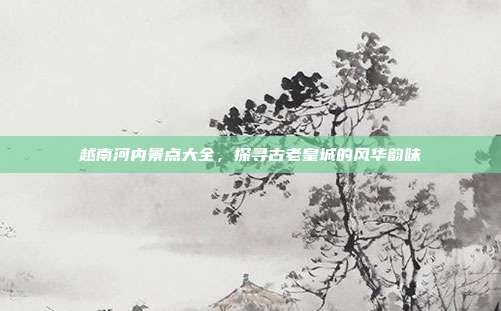 越南河内景点大全，探寻古老皇城的风华韵味