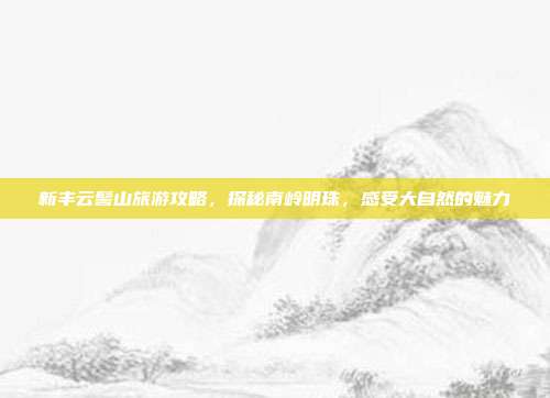 新丰云髻山旅游攻略，探秘南岭明珠，感受大自然的魅力