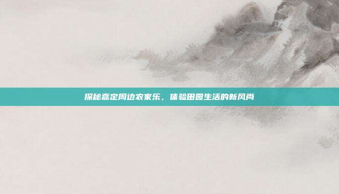 探秘嘉定周边农家乐，体验田园生活的新风尚