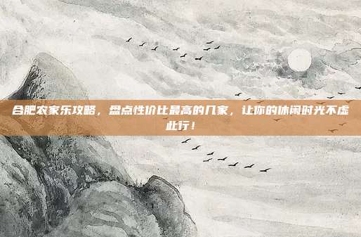 合肥农家乐攻略，盘点性价比最高的几家，让你的休闲时光不虚此行！