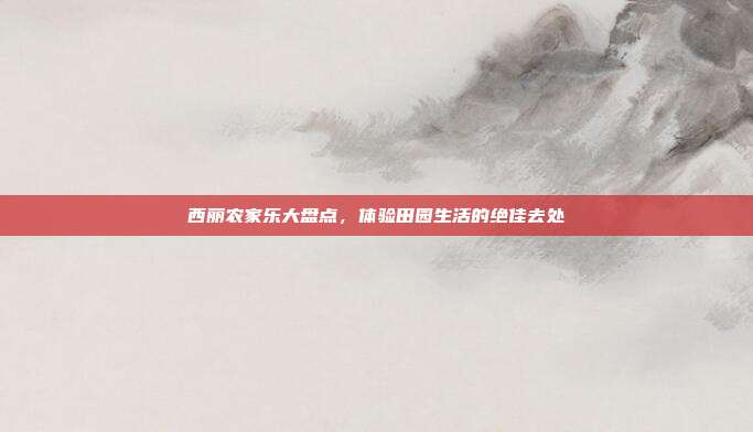 西丽农家乐大盘点，体验田园生活的绝佳去处