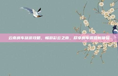 云南房车旅游攻略，畅游彩云之南，尽享房车露营新体验