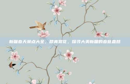 新疆春天景点大全，踏青赏花，探寻大美新疆的春意盎然