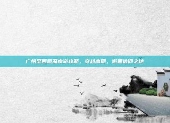 广州至西藏深度游攻略，穿越高原，邂逅信仰之地