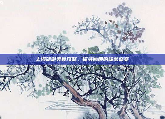 上海旅游美食攻略，探寻魔都的味蕾盛宴