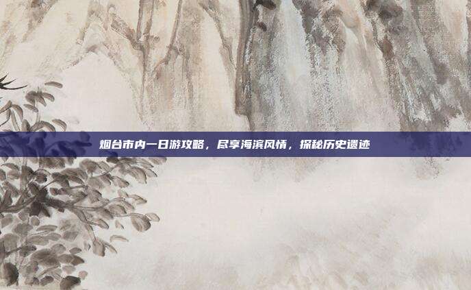 烟台市内一日游攻略，尽享海滨风情，探秘历史遗迹