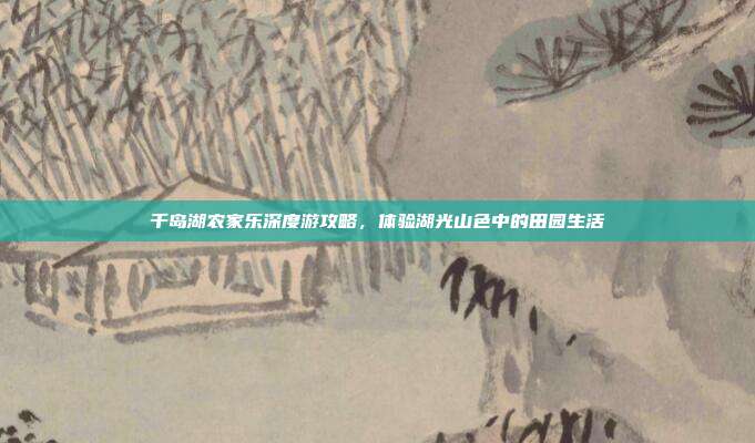 千岛湖农家乐深度游攻略，体验湖光山色中的田园生活