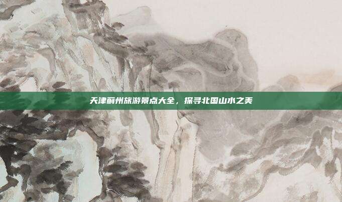 天津蓟州旅游景点大全，探寻北国山水之美