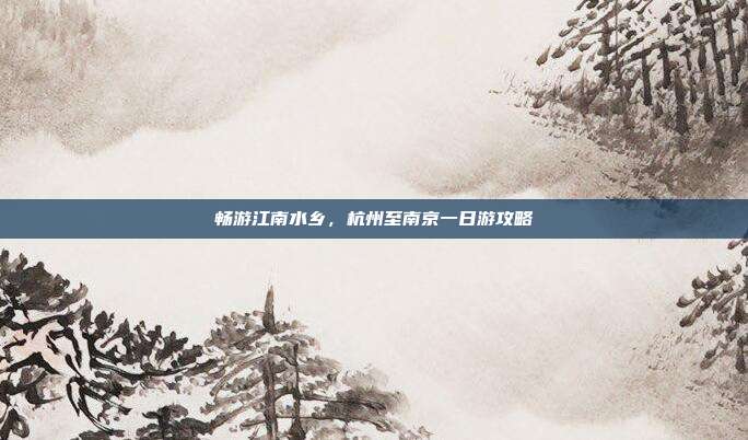 畅游江南水乡，杭州至南京一日游攻略