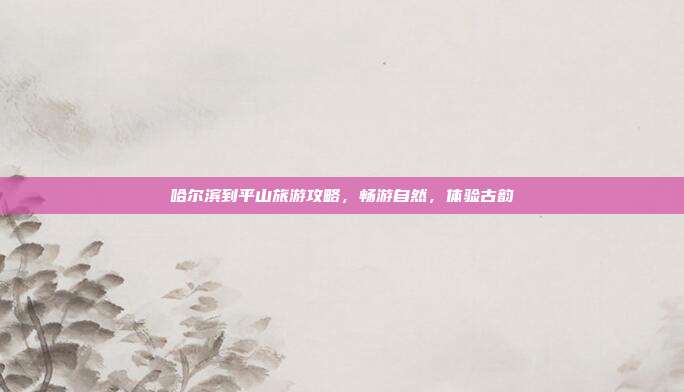 哈尔滨到平山旅游攻略，畅游自然，体验古韵