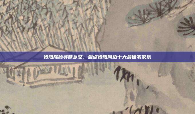 贵阳探秘寻味乡愁，盘点贵阳周边十大最佳农家乐