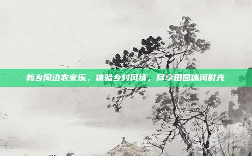 新乡周边农家乐，体验乡村风情，尽享田园休闲时光