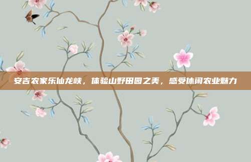 安吉农家乐仙龙峡，体验山野田园之美，感受休闲农业魅力