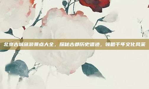 北京古城旅游景点大全，探秘古都历史遗迹，领略千年文化风采
