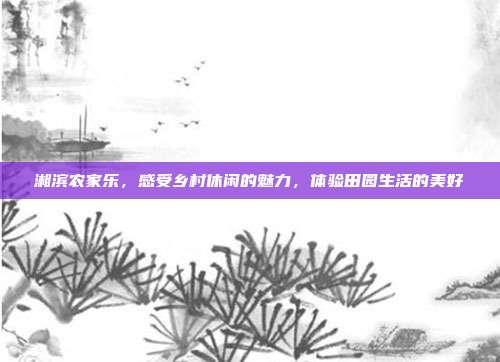 湘滨农家乐，感受乡村休闲的魅力，体验田园生活的美好