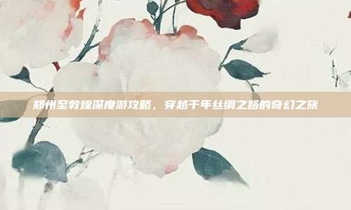 郑州至敦煌深度游攻略，穿越千年丝绸之路的奇幻之旅