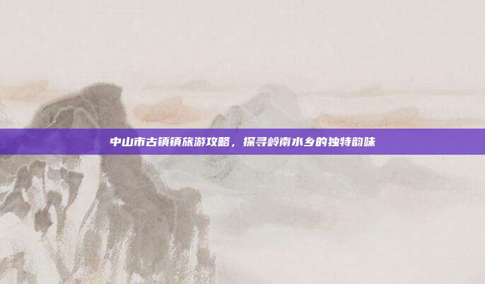 中山市古镇镇旅游攻略，探寻岭南水乡的独特韵味