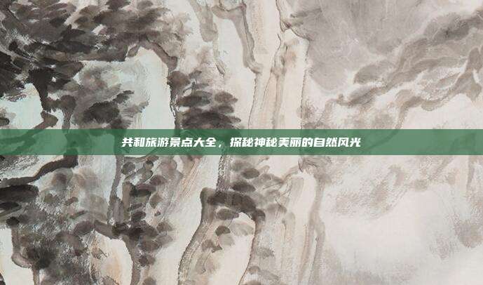 共和旅游景点大全，探秘神秘美丽的自然风光