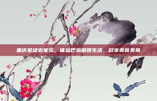 重庆星级农家乐，体验巴渝田园生活，尽享美食美景