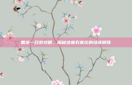 鹿泉一日游攻略，探秘这座石家庄的绿色明珠