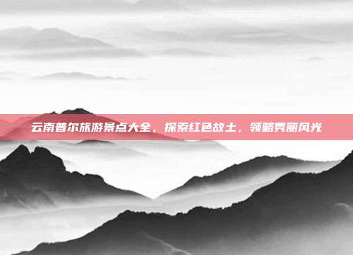 云南普尔旅游景点大全，探索红色故土，领略秀丽风光