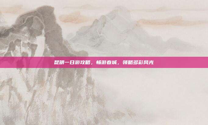 昆明一日游攻略，畅游春城，领略多彩风光