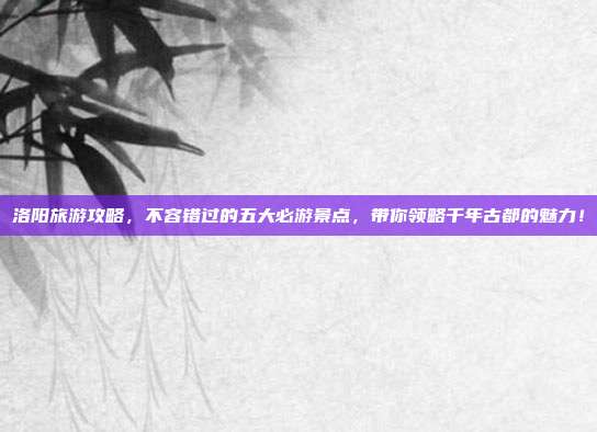 洛阳旅游攻略，不容错过的五大必游景点，带你领略千年古都的魅力！