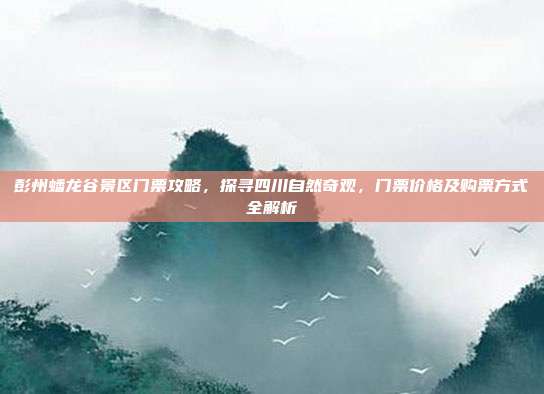 彭州蟠龙谷景区门票攻略，探寻四川自然奇观，门票价格及购票方式全解析