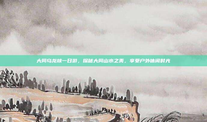 大同乌龙峡一日游，探秘大同山水之美，享受户外休闲时光