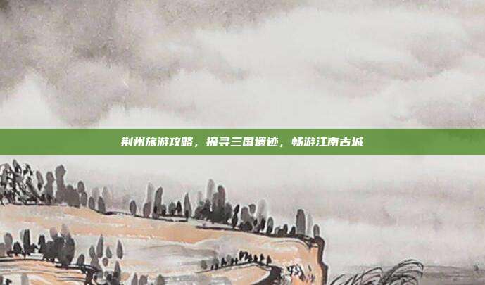 荆州旅游攻略，探寻三国遗迹，畅游江南古城