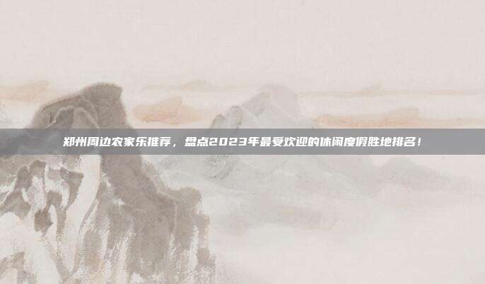 郑州周边农家乐推荐，盘点2023年最受欢迎的休闲度假胜地排名！