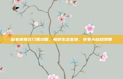 皇家湖景区门票攻略，畅游生态宝地，享受大自然馈赠