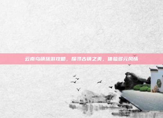 云南乌镇旅游攻略，探寻古镇之美，体验多元风情