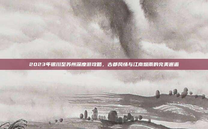 2023年银川至苏州深度游攻略，古都风情与江南烟雨的完美邂逅