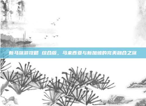 新马旅游攻略 综合版，马来西亚与新加坡的完美融合之旅