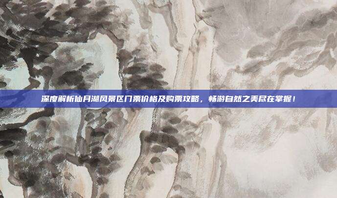 深度解析仙月湖风景区门票价格及购票攻略，畅游自然之美尽在掌握！