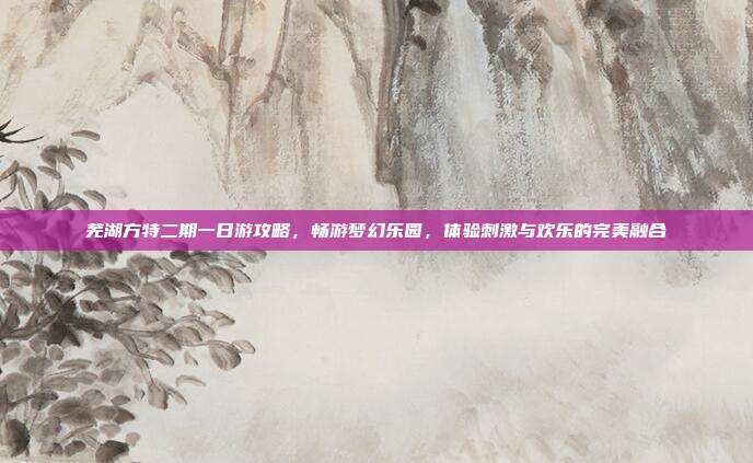 芜湖方特二期一日游攻略，畅游梦幻乐园，体验刺激与欢乐的完美融合