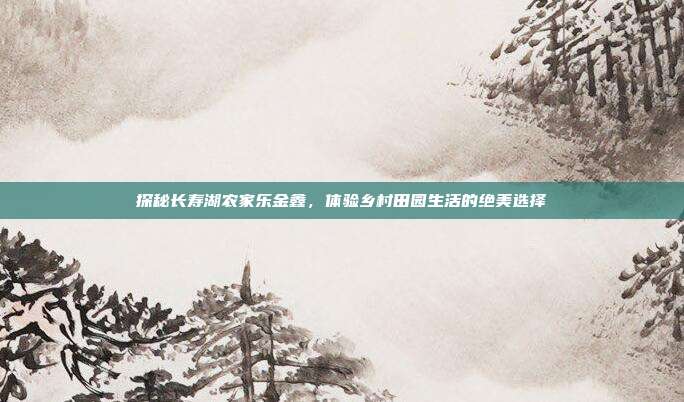 探秘长寿湖农家乐金鑫，体验乡村田园生活的绝美选择