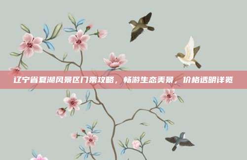 辽宁省夏湖风景区门票攻略，畅游生态美景，价格透明详览