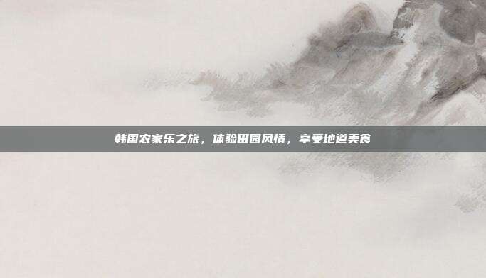 韩国农家乐之旅，体验田园风情，享受地道美食